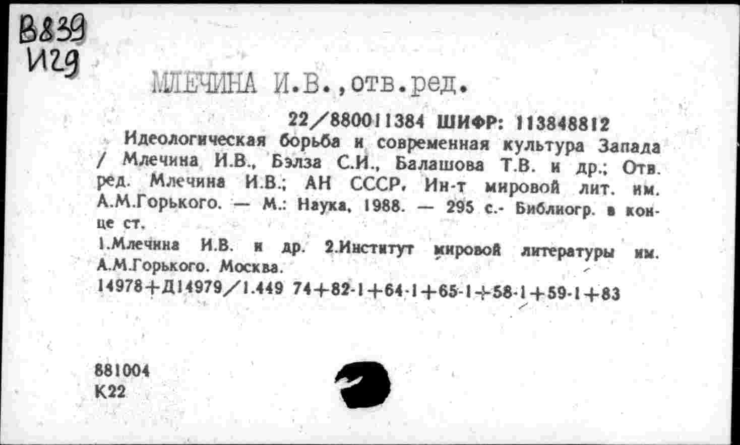 ﻿игд > .
3 МЯЕЧИНА И.В. .отв.ред.
22/880011384 ШИФР: 113848812
Идеологическая борьба и современная культура Запада / Млечина И.В., Бэлза С.И., Балашова Т.В. и др.; Отв. ред. Млечина И.В.; АН СССР. Ин-т мировой лит. им. А.М.Горького. — М.: Наука, 1988. — 295 с.- Библиогр. ■ конце ст.
1.Млечина И.В. и др. 2.Институт мировой литературы им. А.М.Горького. Москва.
14978+Д14979/1.449 74+82-1+64-1+65-1+58-1+59-1+83
881004
К22
э